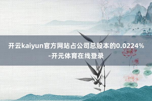 开云kaiyun官方网站占公司总股本的0.0224%-开元体