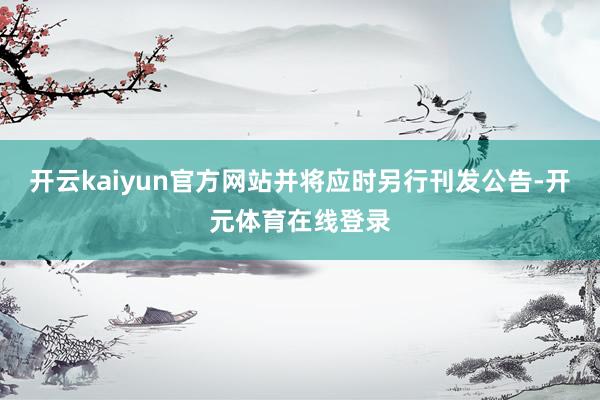 开云kaiyun官方网站并将应时另行刊发公告-开元体育在线登
