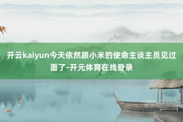 开云kaiyun今天依然跟小米的使命主谈主员见过面了-开元体育在线登录