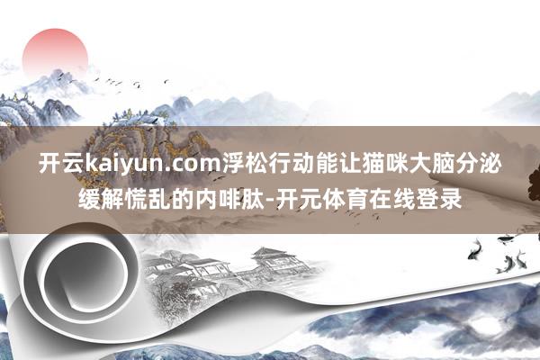 开云kaiyun.com浮松行动能让猫咪大脑分泌缓解慌乱的内