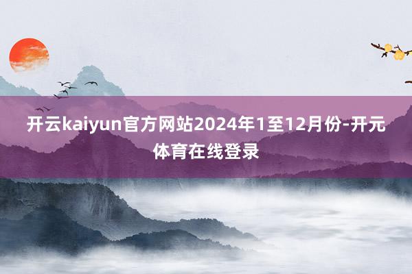 开云kaiyun官方网站2024年1至12月份-开元体育在线登录