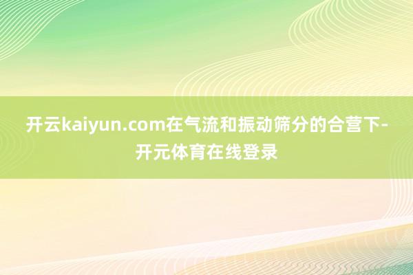开云kaiyun.com在气流和振动筛分的合营下-开元体育在